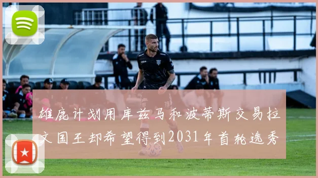 雄鹿计划用库兹马和波蒂斯交易拉文国王却希望得到2031年首轮选秀权