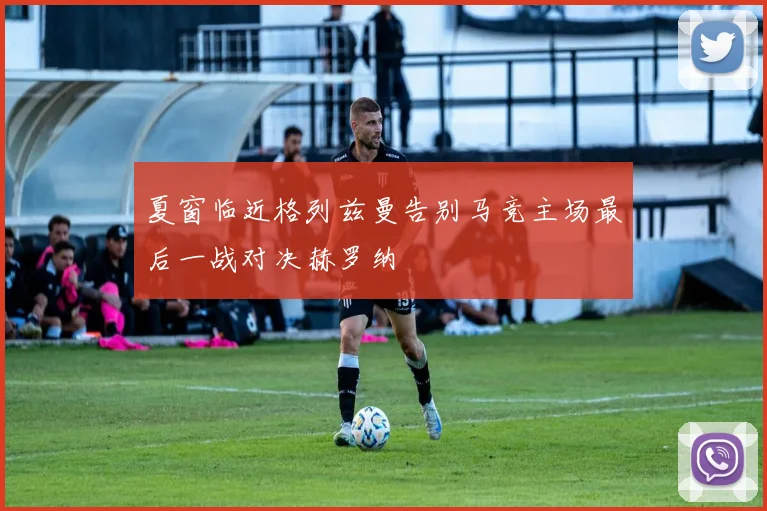 夏窗临近格列兹曼告别马竞主场最后一战对决赫罗纳