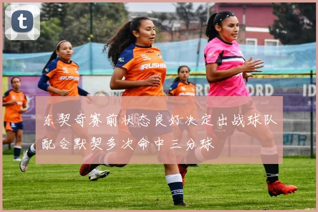 东契奇赛前状态良好决定出战球队配合默契多次命中三分球