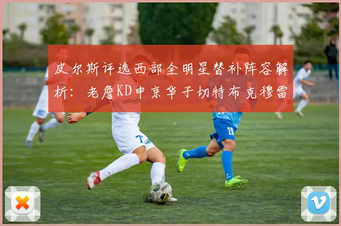 皮尔斯评选西部全明星替补阵容解析：老詹KD申京华子切特布克穆雷的实力对比